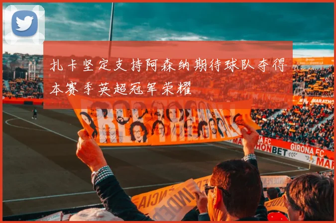 扎卡坚定支持阿森纳期待球队夺得本赛季英超冠军荣耀