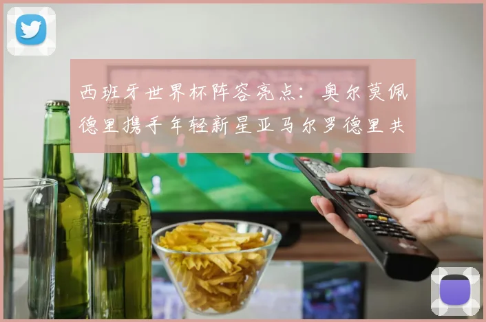 西班牙世界杯阵容亮点：奥尔莫佩德里携手年轻新星亚马尔罗德里共赴荣耀之战