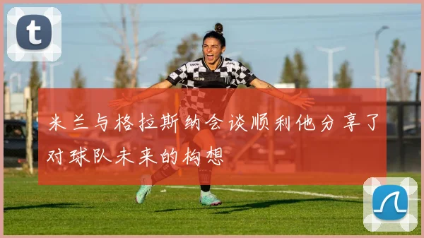米兰与格拉斯纳会谈顺利他分享了对球队未来的构想