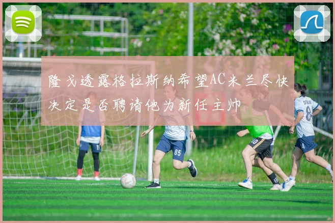 隆戈透露格拉斯纳希望AC米兰尽快决定是否聘请他为新任主帅