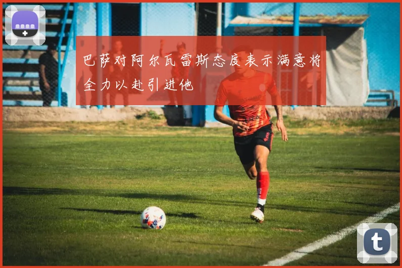 巴萨对阿尔瓦雷斯态度表示满意将全力以赴引进他