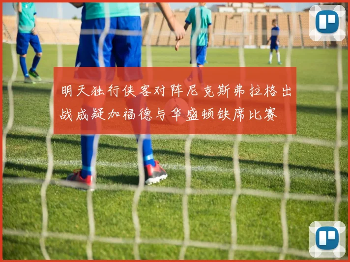 明天独行侠客对阵尼克斯弗拉格出战成疑加福德与华盛顿缺席比赛