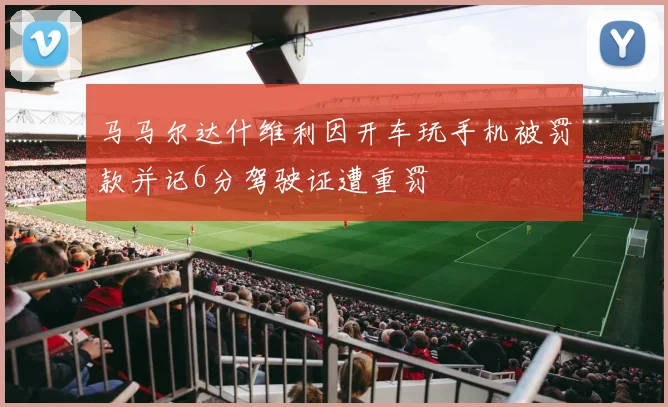 马马尔达什维利因开车玩手机被罚款并记6分驾驶证遭重罚