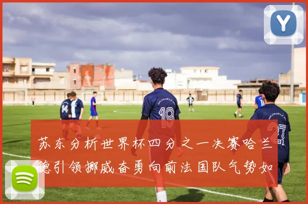 苏东分析世界杯四分之一决赛哈兰德引领挪威奋勇向前法国队气势如虹
