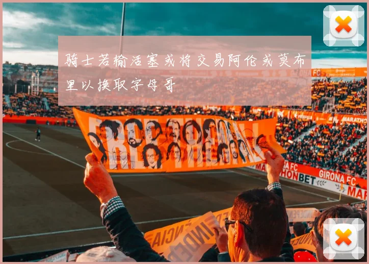 骑士若输活塞或将交易阿伦或莫布里以换取字母哥
