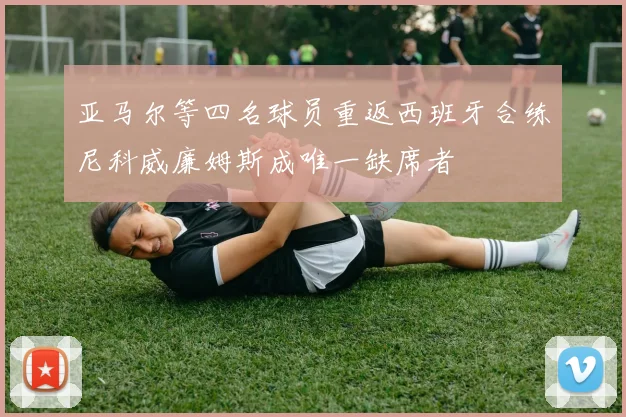 亚马尔等四名球员重返西班牙合练尼科威廉姆斯成唯一缺席者