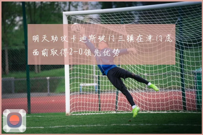 明天助攻卡迪斯破门三镇在津门虎面前取得2-0领先优势