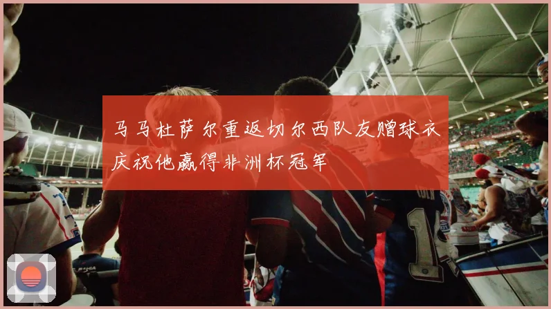 马马杜萨尔重返切尔西队友赠球衣庆祝他赢得非洲杯冠军