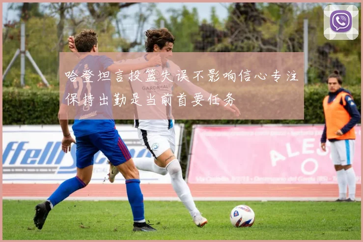 哈登坦言投篮失误不影响信心专注保持出勤是当前首要任务