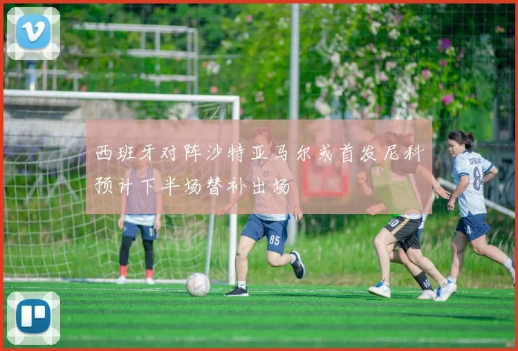 西班牙对阵沙特亚马尔或首发尼科预计下半场替补出场