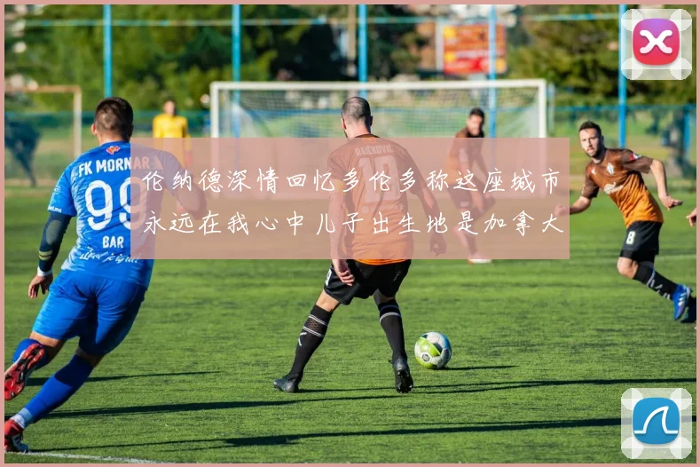 伦纳德深情回忆多伦多称这座城市永远在我心中儿子出生地是加拿大