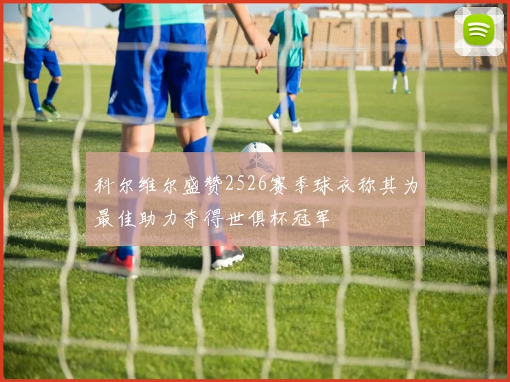 科尔维尔盛赞2526赛季球衣称其为最佳助力夺得世俱杯冠军