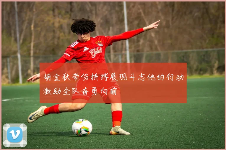 胡金秋带伤拼搏展现斗志他的行动激励全队奋勇向前