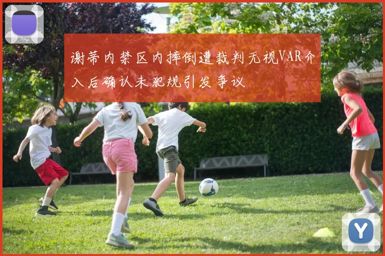 谢蒂内禁区内摔倒遭裁判无视VAR介入后确认未犯规引发争议