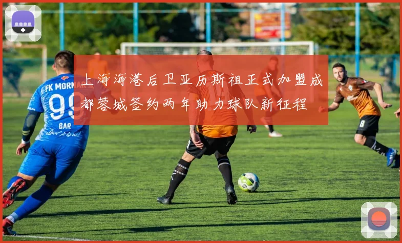 上海海港后卫亚历斯祖正式加盟成都蓉城签约两年助力球队新征程
