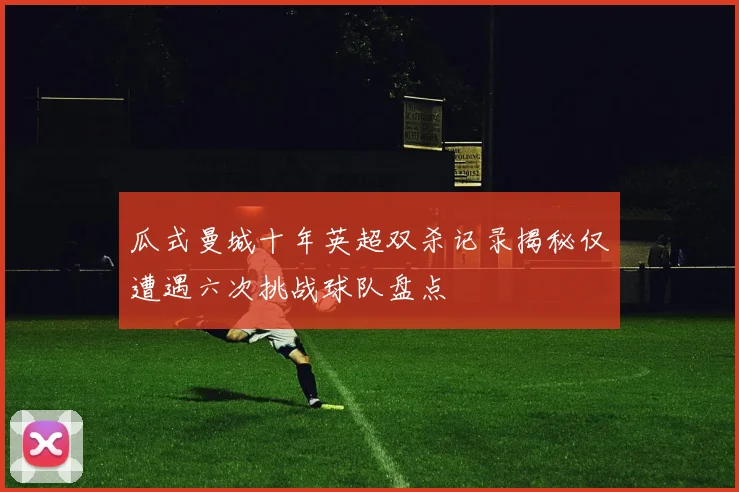 瓜式曼城十年英超双杀记录揭秘仅遭遇六次挑战球队盘点