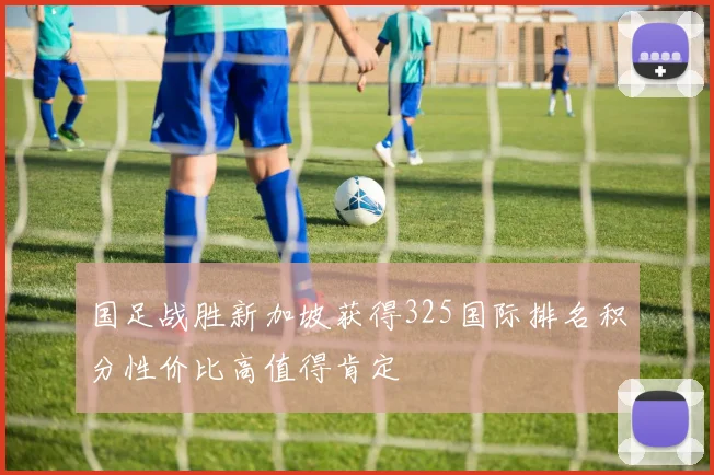 国足战胜新加坡获得325国际排名积分性价比高值得肯定