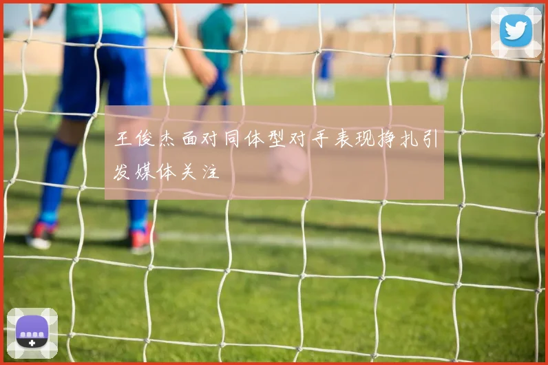 王俊杰面对同体型对手表现挣扎引发媒体关注