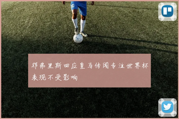 邓弗里斯回应皇马传闻专注世界杯表现不受影响