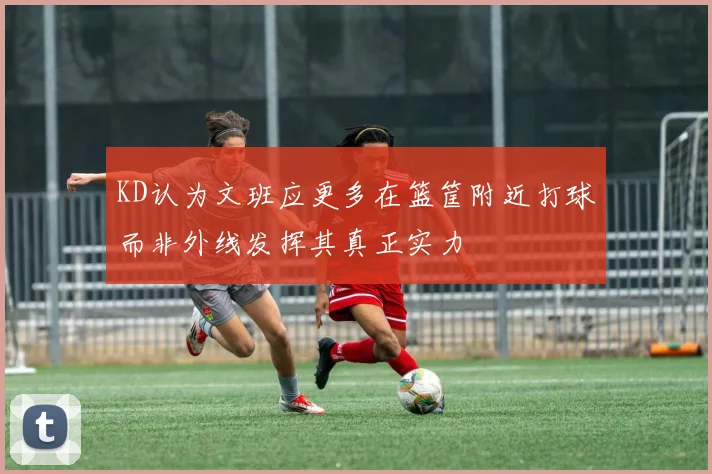 KD认为文班应更多在篮筐附近打球而非外线发挥其真正实力