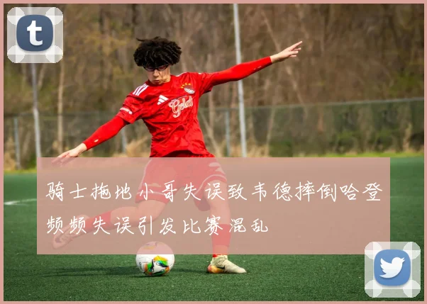 骑士拖地小哥失误致韦德摔倒哈登频频失误引发比赛混乱