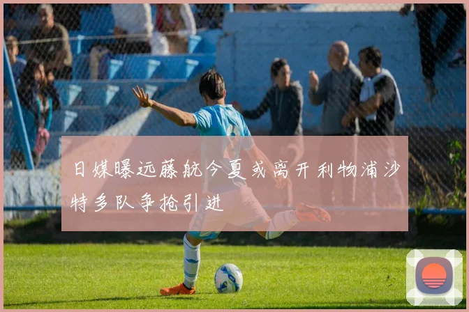 日媒曝远藤航今夏或离开利物浦沙特多队争抢引进
